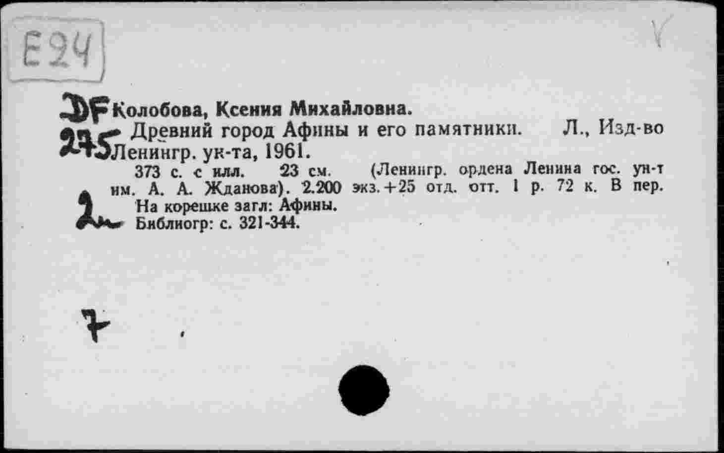 ﻿Колобова, Ксения Михайловна.
Древний город Афины и его памятники. Л., Изд-во ^’’Т'ІЛенингр. ук-та, 1961.
373 с. с илл. 23 см. (Ленингр. ордена Ленина гос. ун-т А им. A. À. Жданова). 2.200 виз.+25 отд. отт. 1 р. 72 к. В пер. j На корешке загл: Афины.
«г***«» Библиогр: с. 321-344.